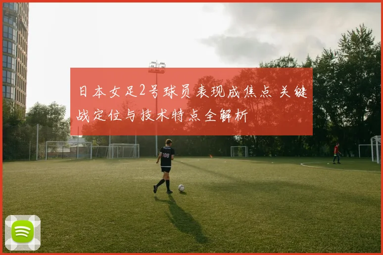 日本女足2号球员表现成焦点 关键战定位与技术特点全解析