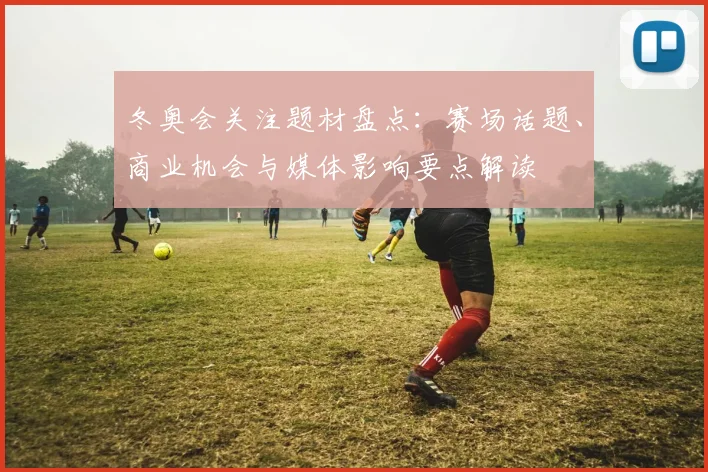 冬奥会关注题材盘点：赛场话题、商业机会与媒体影响要点解读