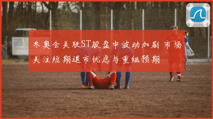 冬奥会关联ST股盘中波动加剧 市场关注短期退市忧虑与重组预期