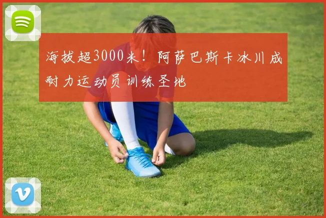 海拔超3000米！阿萨巴斯卡冰川成耐力运动员训练圣地