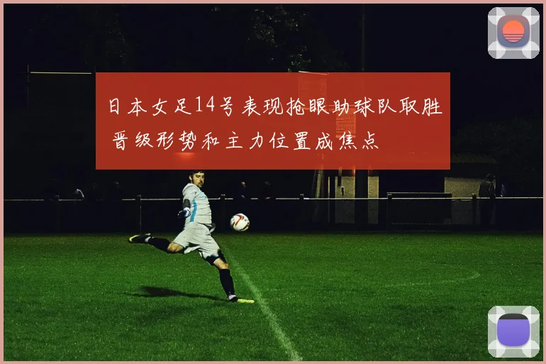 日本女足14号表现抢眼助球队取胜 晋级形势和主力位置成焦点