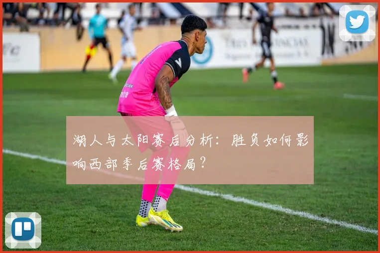湖人与太阳赛后分析：胜负如何影响西部季后赛格局？