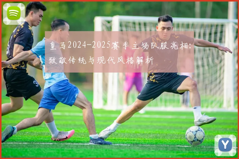 皇马2024-2025赛季主场队服亮相：致敬传统与现代风格解析