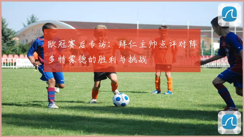 欧冠赛后专访：拜仁主帅点评对阵多特蒙德的胜利与挑战