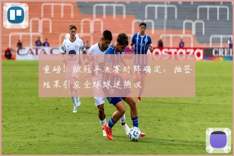 重磅！欧冠半决赛对阵确定，抽签结果引发全球球迷热议