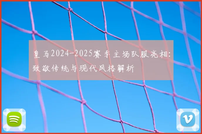 皇马2024-2025赛季主场队服亮相：致敬传统与现代风格解析