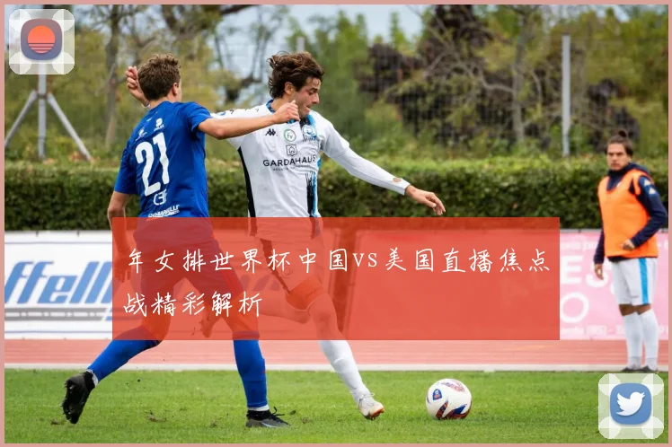 年女排世界杯中国vs美国直播焦点战精彩解析