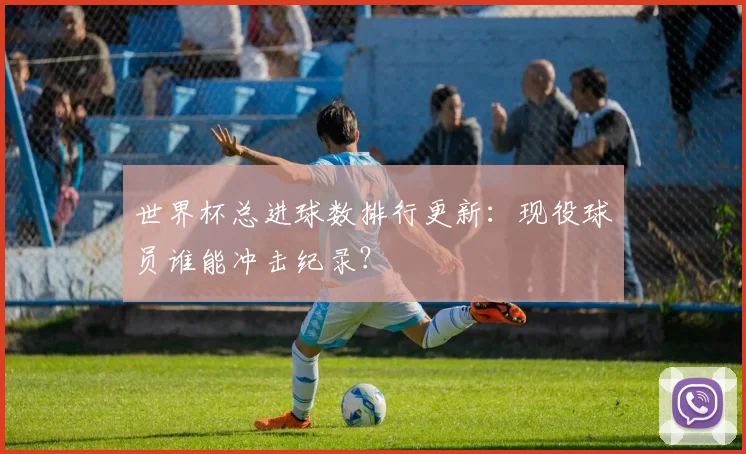 世界杯总进球数排行更新：现役球员谁能冲击纪录？