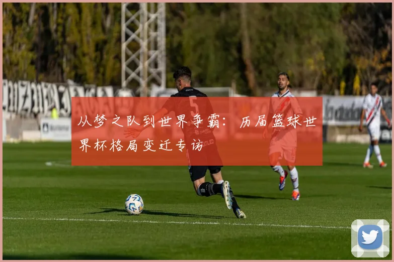 从梦之队到世界争霸：历届篮球世界杯格局变迁专访