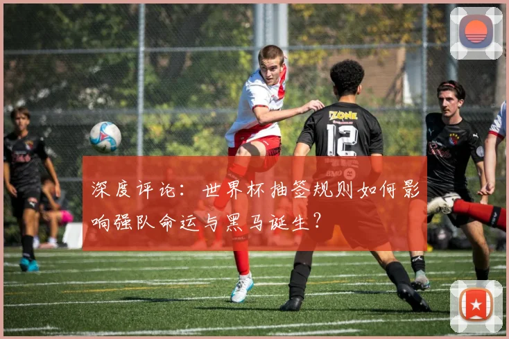 深度评论:世界杯抽签规则如何影响强队命运与黑马诞生?