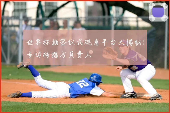 世界杯抽签仪式观看平台大揭秘:专访转播方负责人