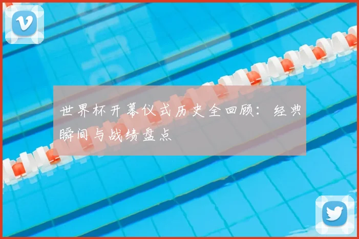 世界杯开幕仪式历史全回顾:经典瞬间与战绩盘点