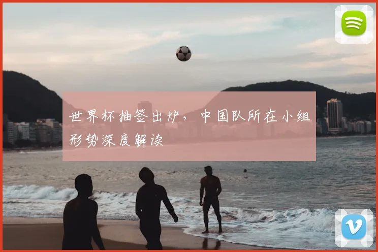 世界杯抽签出炉,中国队所在小组形势深度解读