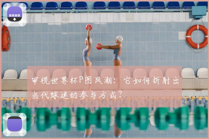 审视世界杯P图风潮:它如何折射出当代球迷的参与方式?