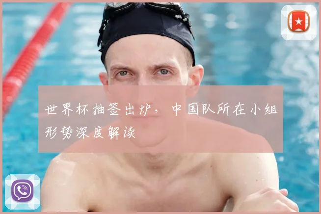 世界杯抽签出炉,中国队所在小组形势深度解读