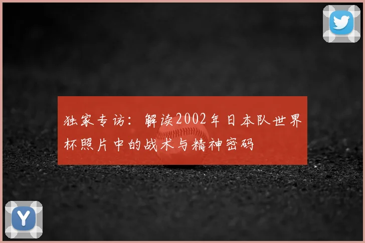 独家专访：解读2002年日本队世界杯照片中的战术与精神密码