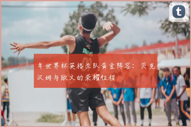 年世界杯英格兰队黄金阵容：贝克汉姆与欧文的荣耀征程
