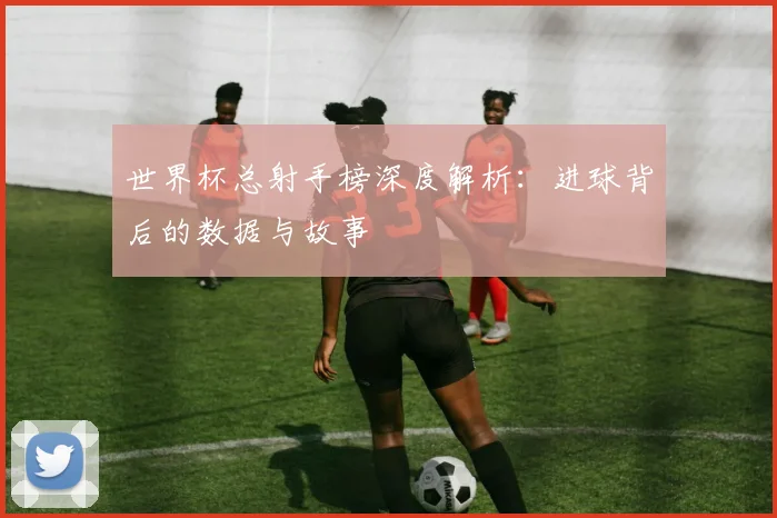 世界杯总射手榜深度解析：进球背后的数据与故事