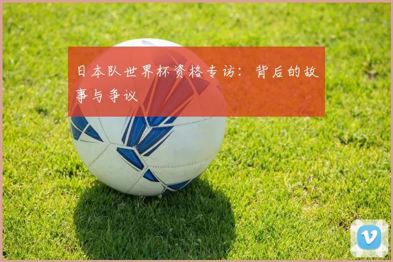 日本队世界杯资格专访:背后的故事与争议