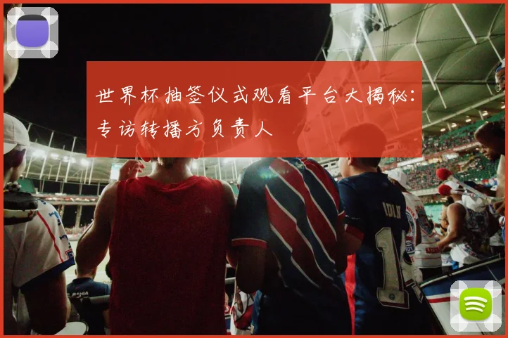 世界杯抽签仪式观看平台大揭秘:专访转播方负责人